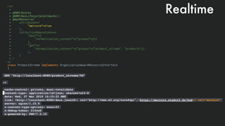 /**
*
* @ORMEntity
* @ORMHasLifecycleCallbacks()
* @ApiResource(
* attributes={
* "mercure"=true
* },
* collectionOperations={
* "post"={
* "normalization_context"={"groups"={}}
* },
* "get"={
* "normalization_context"={"groups"={"product_stream", "products"}}
* },
* }
* )
*/
class ProductStream implements OrganizationAwareResourceInterface
{
Realtime
GET "http://localhost:8080/product_streams/50" 
 
—>  
 
cache-control: private, must-revalidate
content-type: application/ld+json; charset=utf-8
date: Wed, 27 Mar 2019 14:19:32 GMT
link: <http://localhost:8080/docs.jsonld>; rel="http://www.w3.org/core#api",<https://mercure.stadolf.de/hub>; rel="mercure"
server: nginx/1.15.9
x-content-type-options: nosniff
x-debug-token: 21fce0
x-powered-by: PHP/7.2.15
 