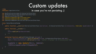 <?php
namespace AppController;
use ApiPlatformCoreApiIriConverterInterface;
use ApiPlatformCoreApiUrlGeneratorInterface;
use AppEntityProductStream;
use SymfonyComponentMercurePublisher;
use SymfonyComponentMercureUpdate;
use SymfonyComponentSerializerSerializerInterface;
class SensorReceiveChange
{
public function __construct(SerializerInterface $serializer, IriConverterInterface $iriConverter, Publisher $publisher) {}
public function __invoke() {
...
$this->publish($productStream);
...
}
protected function publish(ProductStream $stream) {
$iri = $this->iriConverter->getIriFromItem($stream, UrlGeneratorInterface::ABS_URL);
$data = $this->serializer->serialize($stream, 'jsonld', ['groups' => ['receive_event']]);
 
$update = new Update($iri, $data);
($this->publisher)($update);
}
}
Custom updates
in case you’re not persisting ;)
 
