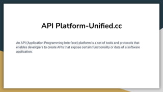 API Platform-Uniﬁed.cc
An API (Application Programming Interface) platform is a set of tools and protocols that
enables developers to create APIs that expose certain functionality or data of a software
application.
 