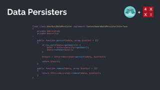 +
final class UserQuizDataPersister implements ContextAwareDataPersisterInterface


{


private $decorated;


private $security;


…


public function persist($data, array $context = [])


{


if (is_null($data->getUser())) {


$user = $this->security->getUser();


$data->setUser($user);


}


$result = $this->decorated->persist($data, $context);


return $result;


}


public function remove($data, array $context = [])


{


return $this->decorated->remove($data, $context);


}


}


Data Persisters
 