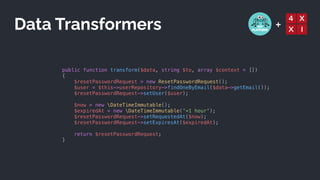 +
public function transform($data, string $to, array $context = [])


{


$resetPasswordRequest = new ResetPasswordRequest();


$user = $this->userRepository->findOneByEmail($data->getEmail());


$resetPasswordRequest->setUser($user);


$now = new DateTimeImmutable();


$expiredAt = new DateTimeImmutable('+1 hour');


$resetPasswordRequest->setRequestedAt($now);


$resetPasswordRequest->setExpiresAt($expiredAt);


return $resetPasswordRequest;


}
Data Transformers
 