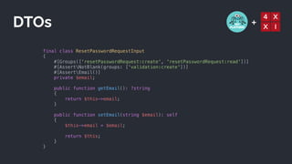 +
final class ResetPasswordRequestInput


{


#[Groups(['resetPasswordRequest:create', 'resetPasswordRequest:read'])]


#[AssertNotBlank(groups: ['validation:create'])]


#[AssertEmail()]


private $email;


public function getEmail(): ?string


{


return $this->email;


}


public function setEmail(string $email): self


{


$this->email = $email;


return $this;


}


}
DTOs
 