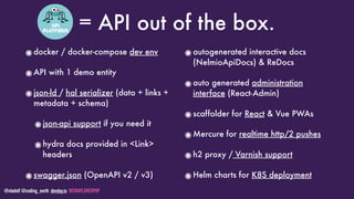 @stadolf @coding_earth devday.io DEVDAYLOVESPHP
= API out of the box.
๏docker / docker-compose dev env
๏API with 1 demo entity
๏json-ld / hal serializer (data + links +
metadata + schema)
๏json-api support if you need it
๏hydra docs provided in <Link>
headers
๏swagger.json (OpenAPI v2 / v3)
๏autogenerated interactive docs
(NelmioApiDocs) & ReDocs
๏auto generated administration
interface (React-Admin)
๏scaffolder for React & Vue PWAs
๏Mercure for realtime http/2 pushes
๏h2 proxy / Varnish support
๏Helm charts for K8S deployment
 