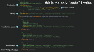 @stadolf @coding_earth devday.io DEVDAYLOVESPHP
/**
* @ORMEntity
* @ORMHasLifecycleCallbacks()
* @ApiResource(
* attributes={
* "access_control"="is_granted('ROLE_USER')",
* "order"={"product.title": "ASC"}
* }
* )
* @ApiFilter(SearchFilter::class, properties={"product.title": "partial"})
*/
class ProductStream implements OrganizationAwareResourceInterface
{
/**
* @var int
* @ORMId
* @ORMGeneratedValue
* @ORMColumn(type="integer")
* @Groups({"product_stream", "products", "sensor", "receive_event"})
*/
private $id;
/**
* @var string
* @ORMColumn(type="string", length=255)
* @Groups({"product_stream", "products", "shelf"})
*/
protected $title;
/**
* @var Product
* @ORMManyToOne(targetEntity="Product", inversedBy="productStreams")
* @Groups({"product_stream", "shelf", "slot", "sensor"})
*/
protected $product;
Declaration
Filtering
Serialization groups
Relationships
Access control
this is the only “code” I write.
 