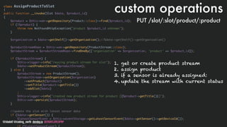 @stadolf @coding_earth devday.io DEVDAYLOVESPHP
class AssignProductToSlot
{
public function __invoke(Slot $data, $product_id)
{
$product = $this->em->getRepository(Product::class)->find($product_id);
if (!$product) {
throw new NotFoundHttpException("product $product_id unknown");
}
$organization = $data->getShelf()->getOrganization();//$data->getShelf()->getOrganization()
$productStreamRepo = $this->em->getRepository(ProductStream::class);
$productStream = $productStreamRepo->findOneBy(['organization' => $organization, 'product' => $product_id]);
if ($productStream) {
$this->logger->info("reusing product stream for slot");
$data->setProductStream($productStream);
} else {
$productStream = new ProductStream();
$productStream->setOrganization($organization)
->setProduct($product)
->setTitle($product->getTitle())
->addSlot($data)
;
$this->logger->info("created new product stream for product [{$product->getTitle()}]");
$this->em->persist($productStream);
}
//update the slot with latest sensor data
if ($data->getSensor()) {
$latestSensorEvent = $this->eventStorage->getLatestSensorEvent($data->getSensor()->getDeviceId());
custom operations
PUT /slot/:slot/product/:product
1. get or create product stream
2. assign product
3. if a sensor is already assigned:
4. update the stream with current status
 