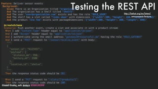 @stadolf @coding_earth devday.io DEVDAYLOVESPHP
Feature: Deliver sensor events
Background:
Given There is an Organization titled "organization"
And The organization has a Shelf titled "shelf1"
And The user "user@organization.com" exists and has the role "ROLE_USER"
And The shelf has a slot called "links oben" with dimensions '{"width":300, "height": 400, "length": 1250}'
And the product "Ice Tea" exists with packageDimensions '{"width":300, "height": 300, "length": 400}' 
 
@createSchema
Scenario: Push another event, create a slot and associate it with a product stream
When I add "Content-Type" header equal to "application/ld+json"
And I add "Accept" header equal to "application/ld+json"
And I authenticate using the email address "gateway1@resourceful.de" having the role "ROLE_GATEWAY"
And I send a "POST" request to "/sensor/receive_event" with body:
"""
{
"sensor_id": “A123457",
"payload": {
"distance_mm": 950,
"battery_mV": 3500
},
"location_id": "shelve"
}
"""
Then the response status code should be 201
When I send a "PUT" request to "/slots/2/products/1"
Then the response status code should be 200
Testing the REST APIhttp://behat.org/en/latest/
sensorevents.feature
 