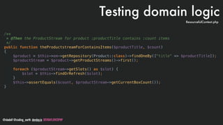 @stadolf @coding_earth devday.io DEVDAYLOVESPHP
/**
* @Then the ProductStream for product :productTitle contains :count items
*/
public function theProductstreamForContainsItems($productTitle, $count)
{
$product = $this->em->getRepository(Product::class)->findOneBy(["title" => $productTitle]);
$productStream = $product->getProductStreams()->first();
foreach ($productStream->getSlots() as $slot) {
$slot = $this->findOrRefresh($slot);
}
$this->assertEquals($count, $productStream->getCurrentBoxCount());
}
Testing domain logic
ResourcefulContext.php
 
