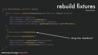 @stadolf @coding_earth devday.io DEVDAYLOVESPHP
class FeatureContext implements Context
{
public function __construct(ManagerRegistry $doctrine, Request $request)
{
$this->doctrine = $doctrine;
$this->manager = $doctrine->getManager();
$this->schemaTool = new SchemaTool($this->manager);
$this->classes = $this->manager->getMetadataFactory()->getAllMetadata();
}
/**
* @BeforeScenario @createSchema
*/
public function createDatabase()
{
$this->schemaTool->dropSchema($this->classes);
$this->doctrine->getManager()->clear();
$this->schemaTool->createSchema($this->classes);
}
}
rebuild ﬁxturesFeatureContext
drop the database!
 
