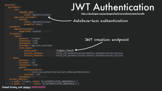 @stadolf @coding_earth devday.io DEVDAYLOVESPHP
JWT Authentication
security:
providers:
jwt:
lexik_jwt:
class: AppEntityUser
app_user_provider:
entity:
class: AppEntityUser
property: email
encoders:
AppEntityUser:
algorithm: argon2i
firewalls:
login:
pattern: ^/login
stateless: true
anonymous: true
provider: app_user_provider
json_login:
check_path: /login_check
success_handler: lexik_jwt_authentication.handler.authentication_success
failure_handler: lexik_jwt_authentication.handler.authentication_failure
main:
pattern: ^/
provider: jwt
stateless: true
guard:
authenticators:
- lexik_jwt_authentication.jwt_token_authenticator
provider: jwt
anonymous: ~
access_control:
- { path: ^/login, roles: IS_AUTHENTICATED_ANONYMOUSLY }
- { path: ^/, roles: IS_AUTHENTICATED_ANONYMOUSLY }
database-less authentication
JWT creation endpoint
https://packagist.org/packages/lexik/jwt-authentication-bundle
 