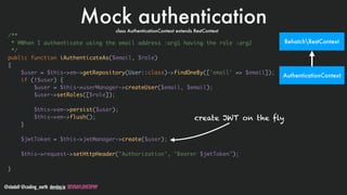 @stadolf @coding_earth devday.io DEVDAYLOVESPHP
Mock authentication
/**
* @When I authenticate using the email address :arg1 having the role :arg2
*/
public function iAuthenticateAs($email, $role)
{
$user = $this->em->getRepository(User::class)->findOneBy(['email' => $email]);
if (!$user) {
$user = $this->userManager->createUser($email, $email);
$user->setRoles([$role]);
$this->em->persist($user);
$this->em->flush();
}
$jwtToken = $this->jwtManager->create($user);
$this->request->setHttpHeader("Authorization", "Bearer $jwtToken");
}
create JWT on the fly
BehatchRestContext
AuthenticationContext
class AuthenticationContext extends RestContext
 