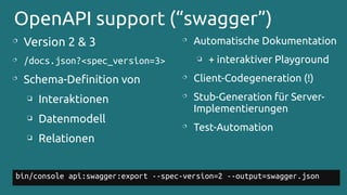 OpenAPI support (“swagger”)

Version 2 & 3
 /docs.json?<spec_version=3>

Schema-Definition von
❏ Interaktionen
❏ Datenmodell
❏ Relationen
bin/console api:swagger:export --spec-version=2 --output=swagger.json

Automatische Dokumentation
❏ + interaktiver Playground

Client-Codegeneration (!)

Stub-Generation für Server-
Implementierungen

Test-Automation
 
