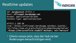 Realtime updates
GET /products/1 HTTP/1.1
Host: sfliveapi.herokuapp.com
Accept: application/ld+json
Content-Type: application/json
HTTP/1.1 200 OK
Link: <https://sfliveapi.herokuapp.com/docs.jsonld>;
rel="http://www.w3.org/ns/hydra/core#apiDocumentation"
,<https://mercuresflive.stadolf.de/hub>; rel="mercure"

Clients wissen jetzt, dass der Hub sie bei
Änderungen benachrichtigen wird.
 