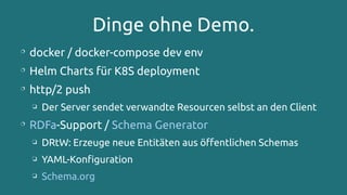 Dinge ohne Demo.

docker / docker-compose dev env

Helm Charts für K8S deployment

http/2 push
❏ Der Server sendet verwandte Resourcen selbst an den Client

RDFa-Support / Schema Generator
❏ DRtW: Erzeuge neue Entitäten aus öffentlichen Schemas
❏ YAML-Konfiguration
❏ Schema.org
 