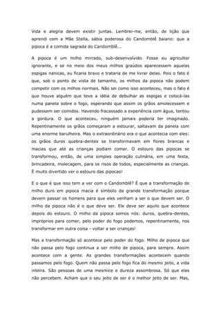 Vida e alegria devem existir juntas. Lembrei-me, então, de lição que
aprendi com a Mãe Stella, sábia poderosa do Candomblê baiano: que a
pipoca é a comida sagrada do Candomblê...

A pipoca é um milho mirrado, sub-desenvolvido. Fosse eu agricultor
ignorante, e se no meio dos meus milhos graúdos aparecessem aquelas
espigas nanicas, eu ficaria bravo e trataria de me livrar delas. Pois o fato é
que, sob o ponto de vista de tamanho, os milhos da pipoca não podem
competir com os milhos normais. Não sei como isso aconteceu, mas o fato é
que houve alguém que teve a idéia de debulhar as espigas e colocá-las
numa panela sobre o fogo, esperando que assim os grãos amolecessem e
pudessem ser comidos. Havendo fracassado a experiência com água, tentou
a gordura. O que aconteceu, ninguém jamais poderia ter imaginado.
Repentinamente os grãos começaram a estourar, saltavam da panela com
uma enorme barulheira. Mas o extraordinário era o que acontecia com eles:
os grãos duros quebra-dentes se transformavam em flores brancas e
macias que até as crianças podiam comer. O estouro das pipocas se
transformou, então, de uma simples operação culinária, em uma festa,
brincadeira, molecagem, para os risos de todos, especialmente as crianças.
É muito divertido ver o estouro das pipocas!

E o que é que isso tem a ver com o Candomblê? É que a transformação do
milho duro em pipoca macia é símbolo da grande transformação porque
devem passar os homens para que eles venham a ser o que devem ser. O
milho da pipoca não é o que deve ser. Ele deve ser aquilo que acontece
depois do estouro. O milho da pipoca somos nós: duros, quebra-dentes,
impróprios para comer, pelo poder do fogo podemos, repentinamente, nos
transformar em outra coisa - voltar a ser crianças!

Mas a transformação só acontece pelo poder do fogo. Milho de pipoca que
não passa pelo fogo continua a ser milho de pipoca, para sempre. Assim
acontece com a gente. As grandes transformações acontecem quando
passamos pelo fogo. Quem não passa pelo fogo fica do mesmo jeito, a vida
inteira. São pessoas de uma mesmice e dureza assombrosa. Só que elas
não percebem. Acham que o seu jeito de ser é o melhor jeito de ser. Mas,
 