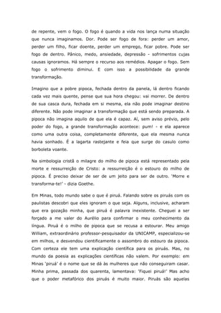 de repente, vem o fogo. O fogo é quando a vida nos lança numa situação
que nunca imaginamos. Dor. Pode ser fogo de fora: perder um amor,
perder um filho, ficar doente, perder um emprego, ficar pobre. Pode ser
fogo de dentro. Pânico, medo, ansiedade, depressão - sofrimentos cujas
causas ignoramos. Há sempre o recurso aos remédios. Apagar o fogo. Sem
fogo   o sofrimento diminui. E    com isso a possibilidade     da   grande
transformação.

Imagino que a pobre pipoca, fechada dentro da panela, lá dentro ficando
cada vez mais quente, pense que sua hora chegou: vai morrer. De dentro
de sua casca dura, fechada em si mesma, ela não pode imaginar destino
diferente. Não pode imaginar a transformação que está sendo preparada. A
pipoca não imagina aquilo de que ela é capaz. Aí, sem aviso prévio, pelo
poder do fogo, a grande transformação acontece: pum! - e ela aparece
como uma outra coisa, completamente diferente, que ela mesma nunca
havia sonhado. É a lagarta rastejante e feia que surge do casulo como
borboleta voante.

Na simbologia cristã o milagre do milho de pipoca está representado pela
morte e ressurreição de Cristo: a ressurreição é o estouro do milho de
pipoca. É preciso deixar de ser de um jeito para ser de outro. ‘Morre e
transforma-te!’ - dizia Goethe.

Em Minas, todo mundo sabe o que é piruá. Falando sobre os piruás com os
paulistas descobri que eles ignoram o que seja. Alguns, inclusive, acharam
que era gozação minha, que piruá é palavra inexistente. Cheguei a ser
forçado a me valer do Aurélio para confirmar o meu conhecimento da
língua. Piruá é o milho de pipoca que se recusa a estourar. Meu amigo
William, extraordinário professor-pesquisador da UNICAMP, especializou-se
em milhos, e desvendou cientificamente o assombro do estouro da pipoca.
Com certeza ele tem uma explicação científica para os piruás. Mas, no
mundo da poesia as explicações científicas não valem. Por exemplo: em
Minas ‘piruá’ é o nome que se dá às mulheres que não conseguiram casar.
Minha prima, passada dos quarenta, lamentava: ‘Fiquei piruá!’ Mas acho
que o poder metafórico dos piruás é muito maior. Piruás são aquelas
 