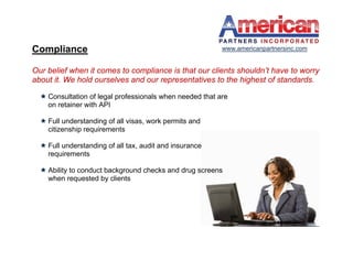 Compliance                                                www.americanpartnersinc.com


Our belief when it comes to compliance is that our clients shouldn’t have to worry
about it. We hold ourselves and our representatives to the highest of standards.

   Consultation of legal professionals when needed that are
    on retainer with API

   Full understanding of all visas, work permits and
    citizenship requirements

   Full understanding of all tax, audit and insurance
    requirements

   Ability to conduct background checks and drug screens
    when requested by clients
 