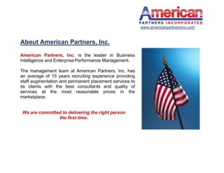 www.americanpartnersinc.com


About American Partners, Inc.

American Partners, Inc. is the leader in Business
Intelligence and Enterprise Performance Management.

The management team at American Partners, Inc. has
an average of 15 years recruiting experience providing
staff augmentation and permanent placement services to
its clients with the best consultants and quality of
services at the most reasonable prices in the
marketplace.


We are committed to delivering the right person
               the first time.
 