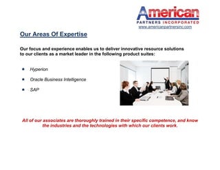 www.americanpartnersinc.com

Our Areas Of Expertise

Our focus and experience enables us to deliver innovative resource solutions
to our clients as a market leader in the following product suites:


   Hyperion

   Oracle Business Intelligence

   SAP




All of our associates are thoroughly trained in their specific competence, and know
           the industries and the technologies with which our clients work.
 