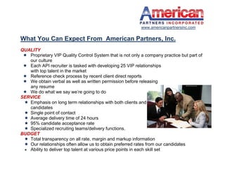 www.americanpartnersinc.com

What You Can Expect From American Partners, Inc.
QUALITY
  Proprietary VIP Quality Control System that is not only a company practice but part of
   our culture
  Each API recruiter is tasked with developing 25 VIP relationships
   with top talent in the market
  Reference check process by recent client direct reports
  We obtain verbal as well as written permission before releasing
   any resume
  We do what we say we’re going to do
SERVICE
  Emphasis on long term relationships with both clients and
   candidates
  Single point of contact
  Average delivery time of 24 hours
  95% candidate acceptance rate
  Specialized recruiting teams/delivery functions.
BUDGET
  Total transparency on all rate, margin and markup information
  Our relationships often allow us to obtain preferred rates from our candidates
  Ability to deliver top talent at various price points in each skill set
 