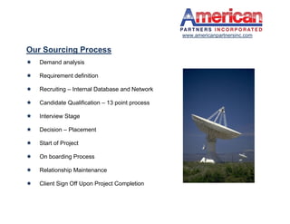 www.americanpartnersinc.com

Our Sourcing Process
   Demand analysis

   Requirement definition

   Recruiting – Internal Database and Network

   Candidate Qualification – 13 point process

   Interview Stage

   Decision – Placement

   Start of Project

   On boarding Process

   Relationship Maintenance

   Client Sign Off Upon Project Completion
 