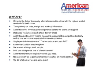 www.americanpartnersinc.com

Why API?
   Consistently deliver top quality talent at reasonable prices with the highest level of
    service in 24 to 48 hours
   Transparency on rates, margin and mark-up information
   Ability to deliver revenue generating market data to the clients we support
   Dedicated resources in each of our delivery areas
   Ability to provide activity reports measuring us against the competition to clearly
    outline how we compare against other service providers
   Single point of contact where " The buck stops with your POC“
   Extensive Quality Control Program
   We are not all things to all people
   95% plus acceptance rate of offers extended
   Ability to tailor service to give you what you need.
   No conversion fee to permanent employees after a 6 month contract
   We do what we say we are going to do!
 