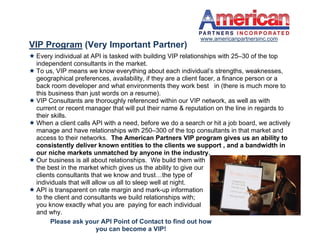 www.americanpartnersinc.com
VIP Program (Very Important Partner)
 Every individual at API is tasked with building VIP relationships with 25–30 of the top
  independent consultants in the market.
 To us, VIP means we know everything about each individual’s strengths, weaknesses,
  geographical preferences, availability, if they are a client facer, a finance person or a
  back room developer and what environments they work best in (there is much more to
  this business than just words on a resume).
 VIP Consultants are thoroughly referenced within our VIP network, as well as with
  current or recent manager that will put their name & reputation on the line in regards to
  their skills.
 When a client calls API with a need, before we do a search or hit a job board, we actively
  manage and have relationships with 250–300 of the top consultants in that market and
  access to their networks. The American Partners VIP program gives us an ability to
  consistently deliver known entities to the clients we support , and a bandwidth in
  our niche markets unmatched by anyone in the industry.
 Our business is all about relationships. We build them with
  the best in the market which gives us the ability to give our
  clients consultants that we know and trust…the type of
  individuals that will allow us all to sleep well at night.
 API is transparent on rate margin and mark-up information
  to the client and consultants we build relationships with;
  you know exactly what you are paying for each individual
  and why.
        Please ask your API Point of Contact to find out how
                         you can become a VIP!
 