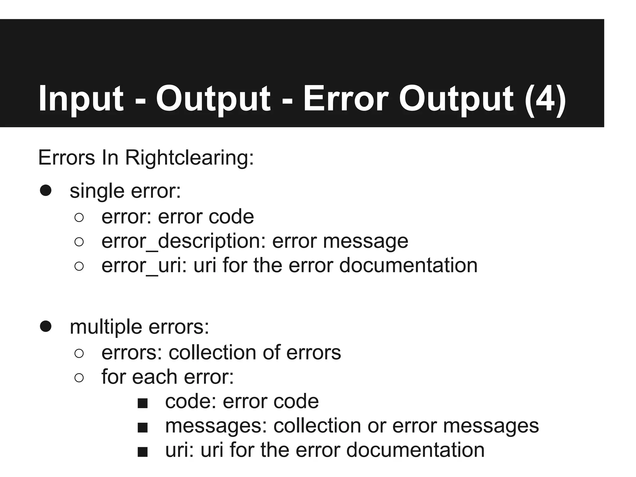 Input - Output - Error Output (4)
Errors In Rightclearing:
● single error:
   ○ error: error code
   ○ error_description: error message
   ○ error_uri: uri for the error documentation

● multiple errors:
   ○ errors: collection of errors
   ○ for each error:
         ■ code: error code
         ■ messages: collection or error messages
         ■ uri: uri for the error documentation
 