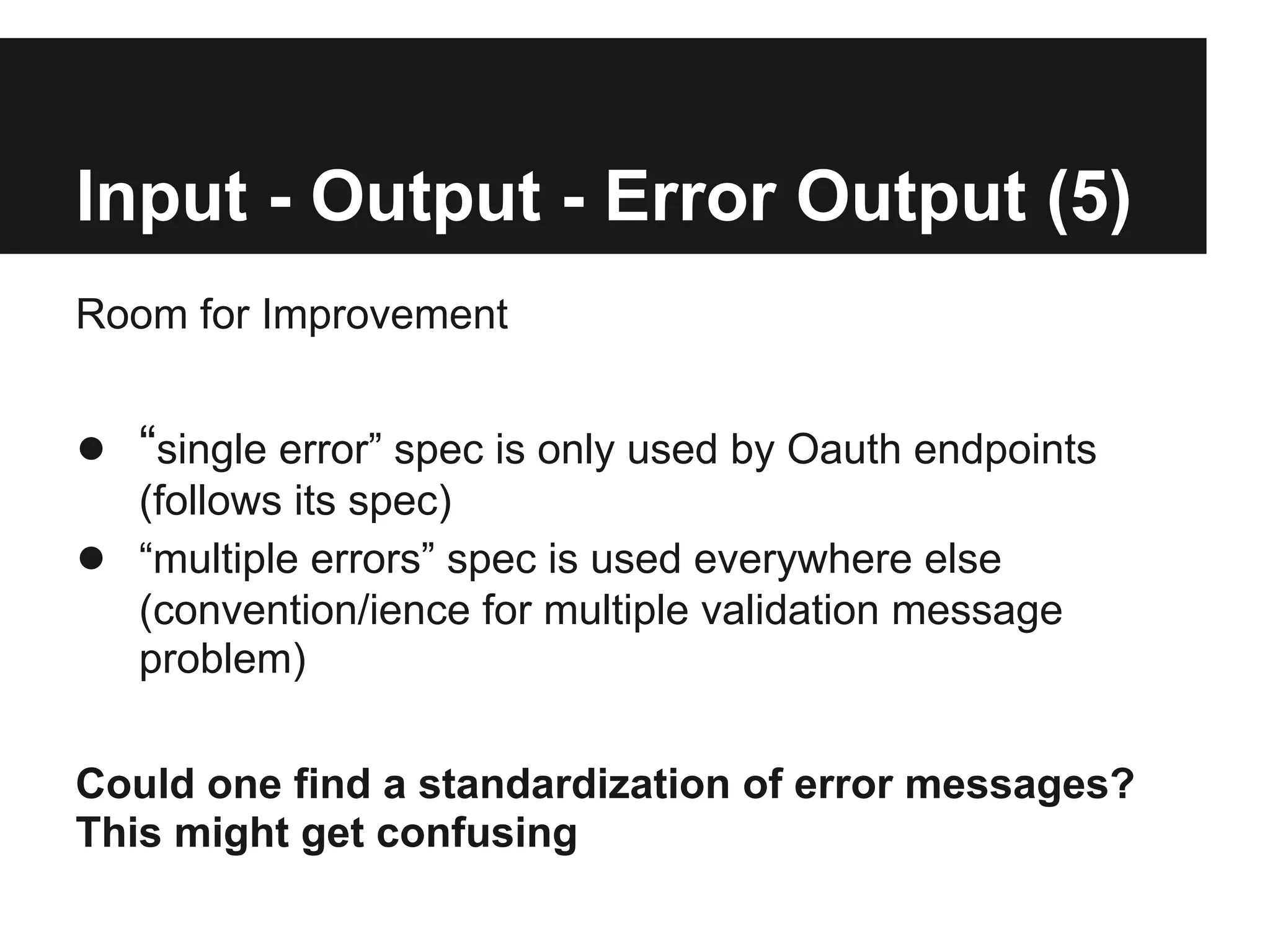 Input - Output - Error Output (5)
Room for Improvement


● “single error” spec is only used by Oauth endpoints
    (follows its spec)
●   “multiple errors” spec is used everywhere else
    (convention/ience for multiple validation message
    problem)

Could one find a standardization of error messages?
This might get confusing
 