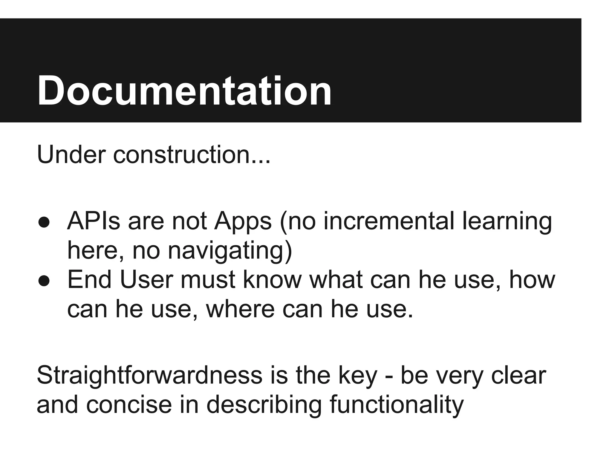 Documentation
Under construction...

● APIs are not Apps (no incremental learning
  here, no navigating)
● End User must know what can he use, how
  can he use, where can he use.

Straightforwardness is the key - be very clear
and concise in describing functionality
 