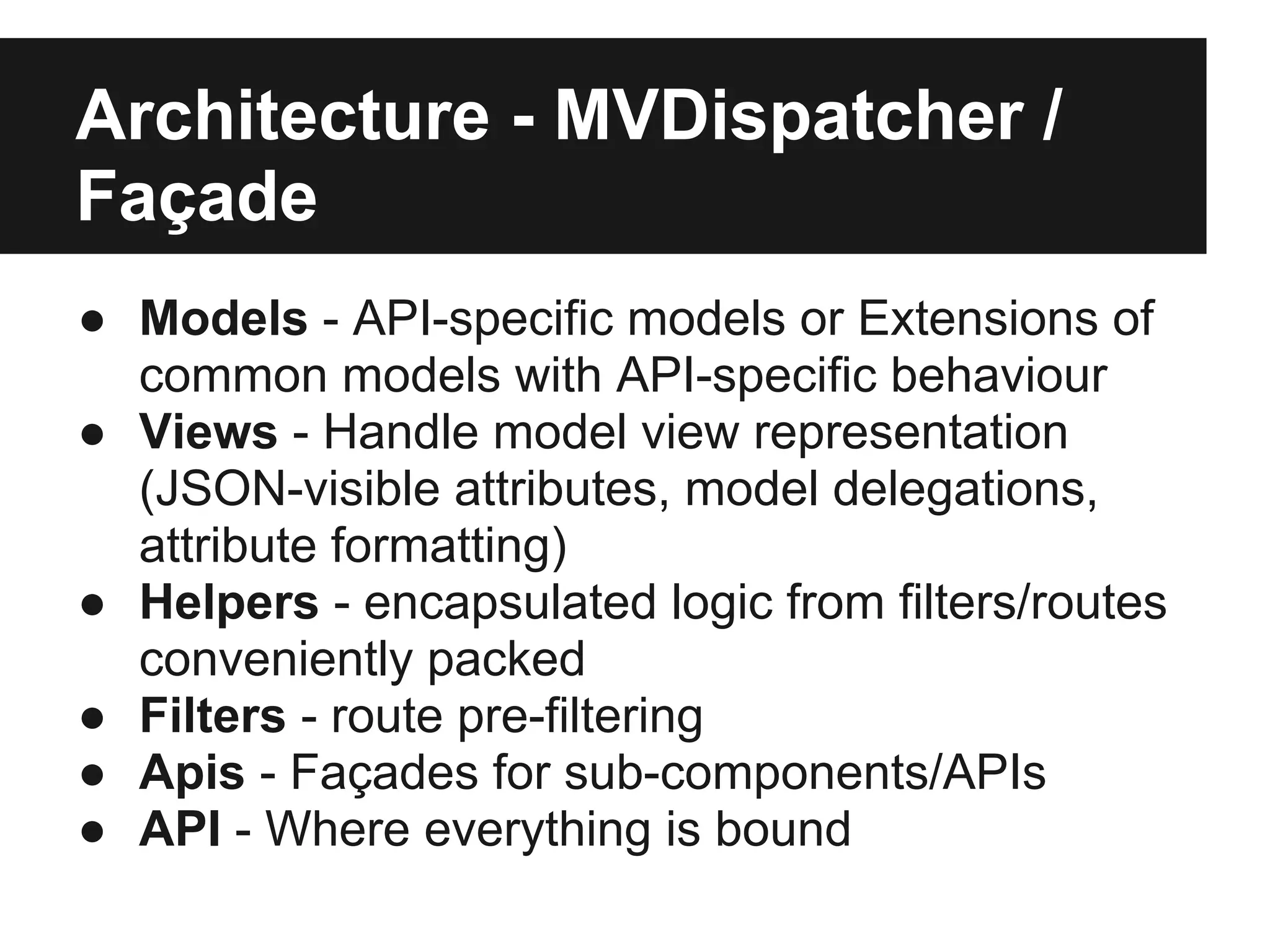 Architecture - MVDispatcher /
Façade
● Models - API-specific models or Extensions of
  common models with API-specific behaviour
● Views - Handle model view representation
  (JSON-visible attributes, model delegations,
  attribute formatting)
● Helpers - encapsulated logic from filters/routes
  conveniently packed
● Filters - route pre-filtering
● Apis - Façades for sub-components/APIs
● API - Where everything is bound
 