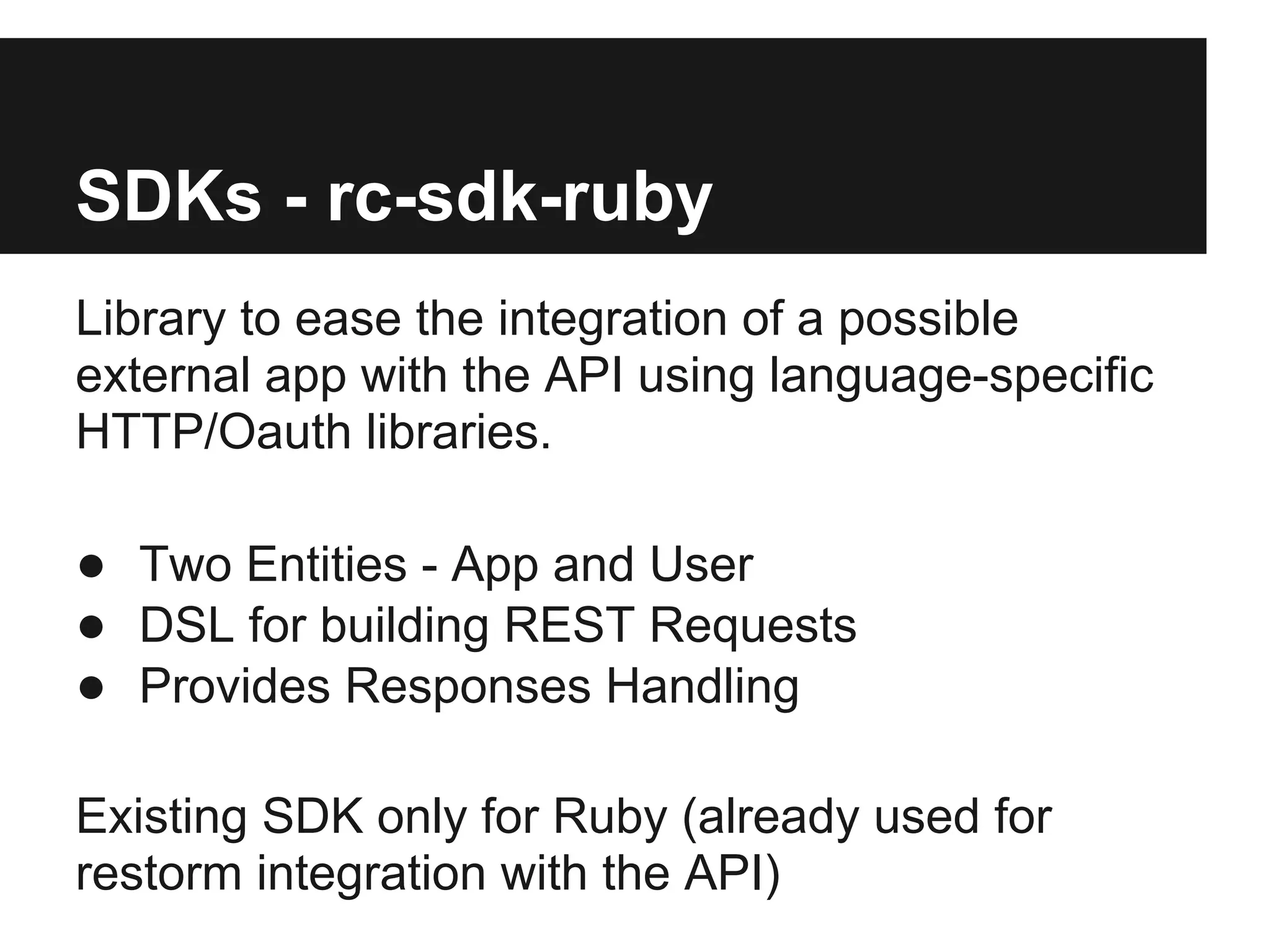 SDKs - rc-sdk-ruby
Library to ease the integration of a possible
external app with the API using language-specific
HTTP/Oauth libraries.

● Two Entities - App and User
● DSL for building REST Requests
● Provides Responses Handling

Existing SDK only for Ruby (already used for
restorm integration with the API)
 
