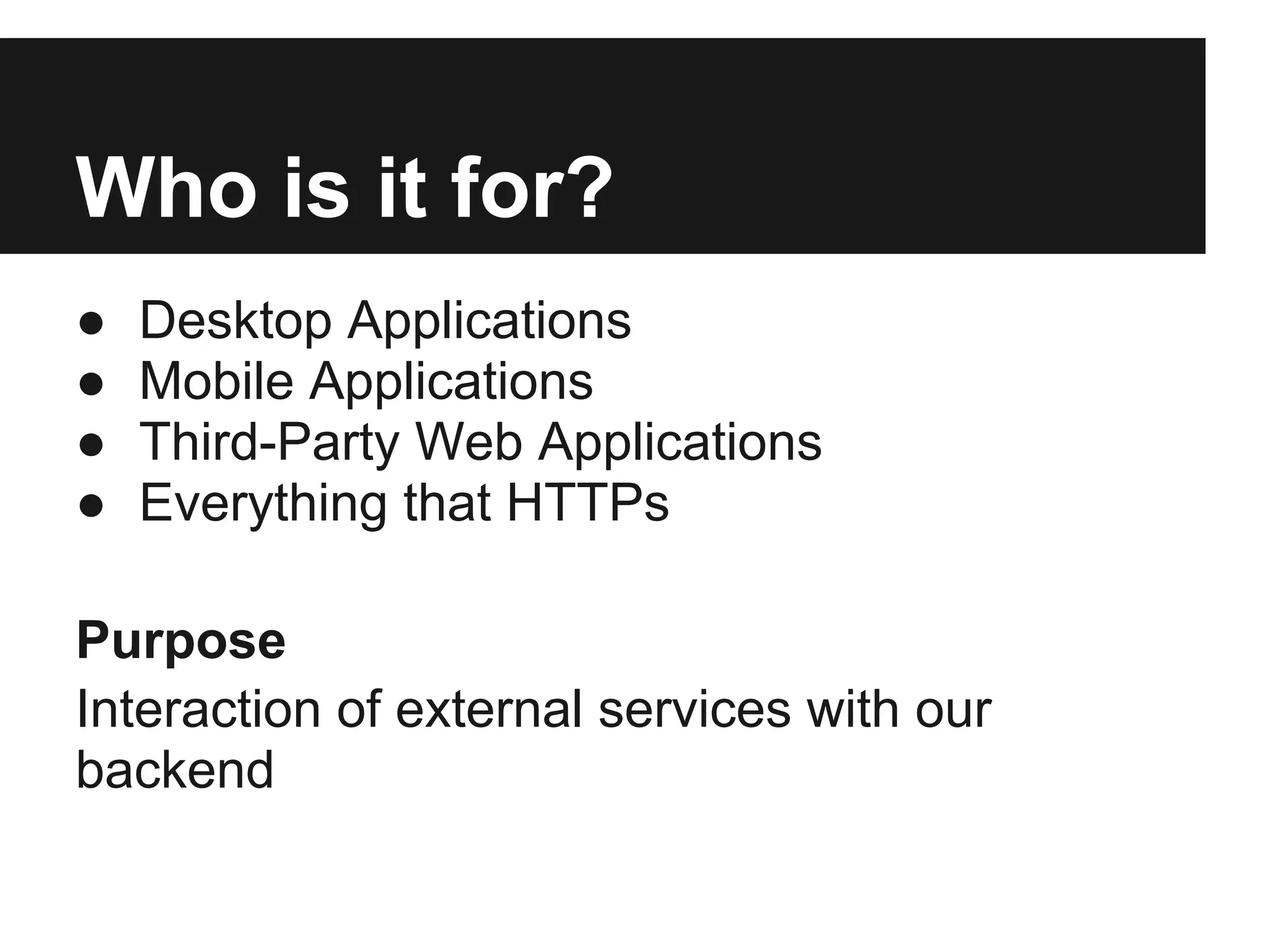 Who is it for?
●   Desktop Applications
●   Mobile Applications
●   Third-Party Web Applications
●   Everything that HTTPs

Purpose
Interaction of external services with our
backend
 