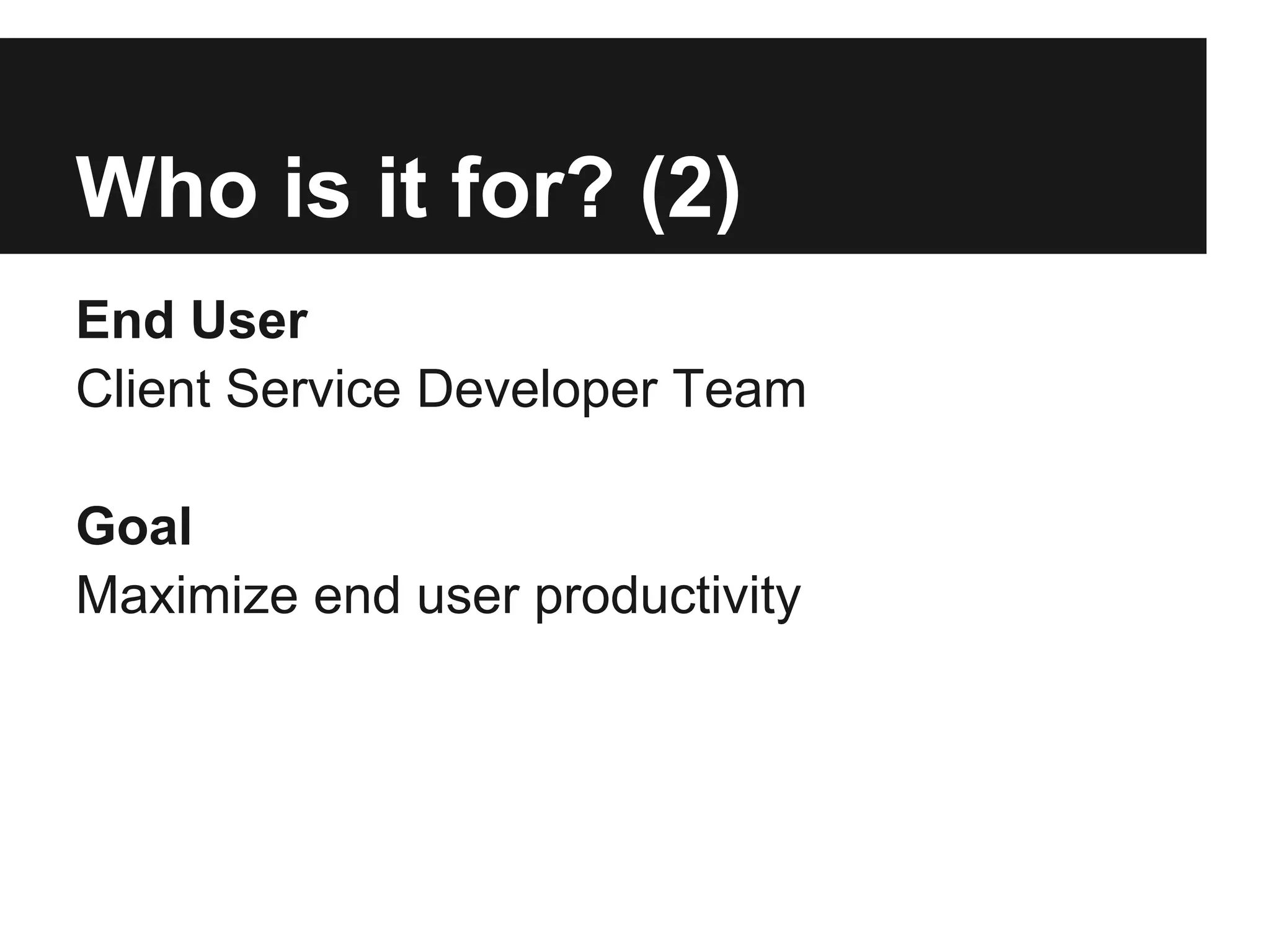 Who is it for? (2)
End User
Client Service Developer Team

Goal
Maximize end user productivity
 