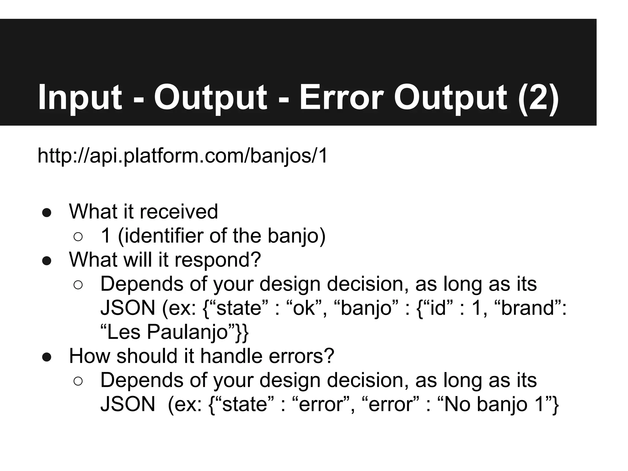 Input - Output - Error Output (2)
http://api.platform.com/banjos/1

● What it received
  ○ 1 (identifier of the banjo)
● What will it respond?
  ○ Depends of your design decision, as long as its
    JSON (ex: {“state” : “ok”, “banjo” : {“id” : 1, “brand”:
    “Les Paulanjo”}}
● How should it handle errors?
  ○ Depends of your design decision, as long as its
    JSON (ex: {“state” : “error”, “error” : “No banjo 1”}
 