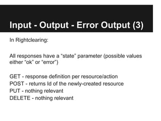 Input - Output - Error Output (3)
In Rightclearing:

All responses have a “state” parameter (possible values
either “ok” or “error”)

GET - response definition per resource/action
POST - returns Id of the newly-created resource
PUT - nothing relevant
DELETE - nothing relevant
 