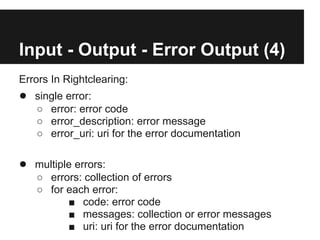 Input - Output - Error Output (4)
Errors In Rightclearing:
● single error:
   ○ error: error code
   ○ error_description: error message
   ○ error_uri: uri for the error documentation

● multiple errors:
   ○ errors: collection of errors
   ○ for each error:
         ■ code: error code
         ■ messages: collection or error messages
         ■ uri: uri for the error documentation
 