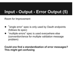 Input - Output - Error Output (5)
Room for Improvement


● “single error” spec is only used by Oauth endpoints
    (follows its spec)
●   “multiple errors” spec is used everywhere else
    (convention/ience for multiple validation message
    problem)

Could one find a standardization of error messages?
This might get confusing
 
