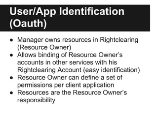 User/App Identification
(Oauth)
● Manager owns resources in Rightclearing
  (Resource Owner)
● Allows binding of Resource Owner’s
  accounts in other services with his
  Rightclearing Account (easy identification)
● Resource Owner can define a set of
  permissions per client application
● Resources are the Resource Owner’s
  responsibility
 