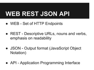 WEB REST JSON API
● WEB - Set of HTTP Endpoints

● REST - Descriptive URLs, nouns and verbs,
  emphasis on readability

● JSON - Output format (JavaScript Object
  Notation)

● API - Application Programming Interface
 