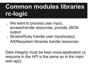 Common modules libraries
rc-logic
●   We want to process user input,
    access/handle resources, provide JSON
    output
●   Sinatra/Ruby handle user input/output,
    AR/filesystem libraries handle resources

Data Integrity must be kept cross-application (a
resource in the API is the same as in the main
web app)
 