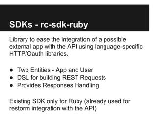 SDKs - rc-sdk-ruby
Library to ease the integration of a possible
external app with the API using language-specific
HTTP/Oauth libraries.

● Two Entities - App and User
● DSL for building REST Requests
● Provides Responses Handling

Existing SDK only for Ruby (already used for
restorm integration with the API)
 
