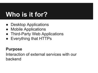 Who is it for?
●   Desktop Applications
●   Mobile Applications
●   Third-Party Web Applications
●   Everything that HTTPs

Purpose
Interaction of external services with our
backend
 