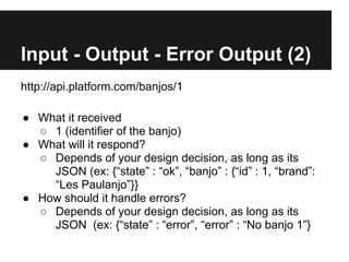 Input - Output - Error Output (2)
http://api.platform.com/banjos/1

● What it received
  ○ 1 (identifier of the banjo)
● What will it respond?
  ○ Depends of your design decision, as long as its
    JSON (ex: {“state” : “ok”, “banjo” : {“id” : 1, “brand”:
    “Les Paulanjo”}}
● How should it handle errors?
  ○ Depends of your design decision, as long as its
    JSON (ex: {“state” : “error”, “error” : “No banjo 1”}
 