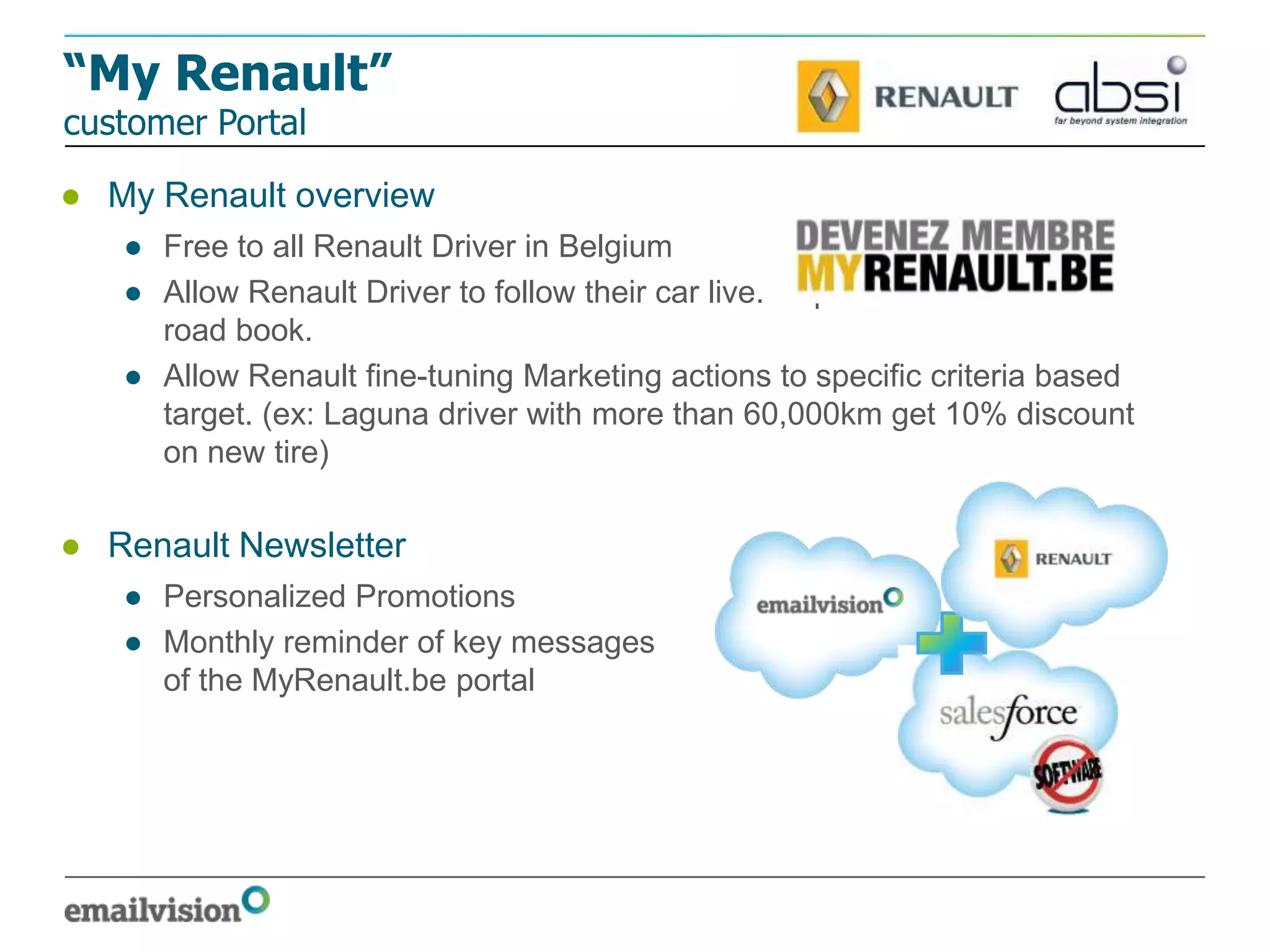 “My Renault”
customer Portal

● My Renault overview
   ● Free to all Renault Driver in Belgium
   ● Allow Renault Driver to follow their car live. Replace the maintenance
     road book.
   ● Allow Renault fine-tuning Marketing actions to specific criteria based
     target. (ex: Laguna driver with more than 60,000km get 10% discount
     on new tire)

● Renault Newsletter
   ● Personalized Promotions
   ● Monthly reminder of key messages
     of the MyRenault.be portal
 
