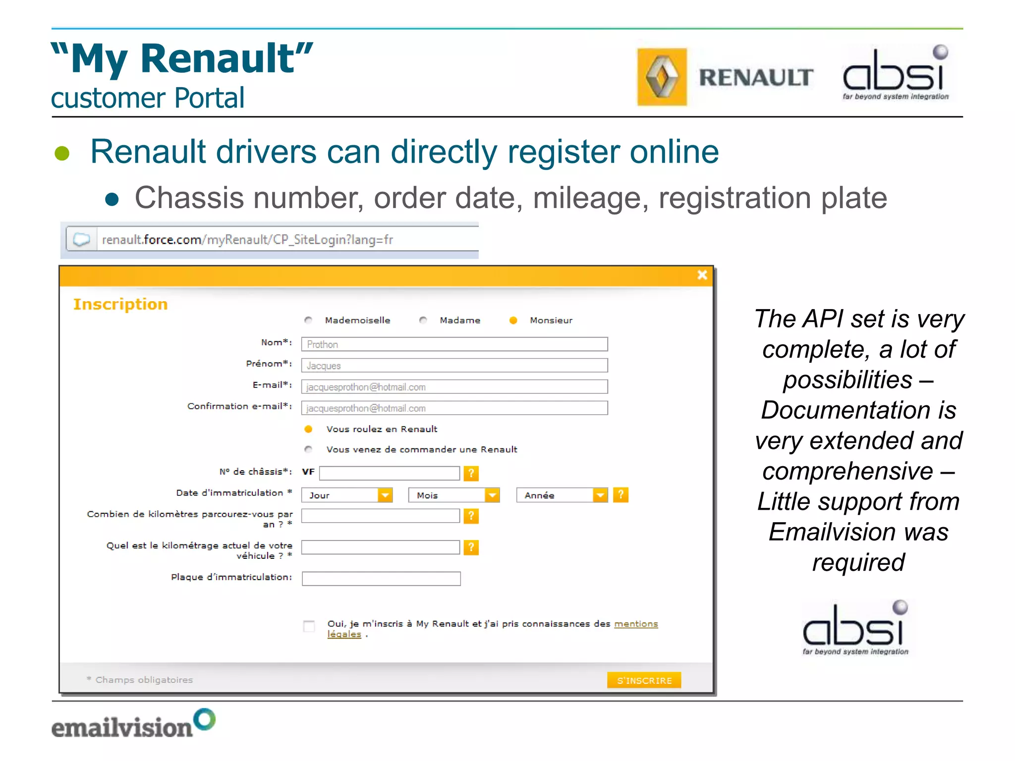 “My Renault”
customer Portal
● Renault drivers can directly register online
   ● Chassis number, order date, mileage, registration plate


                                                  The API set is very
                                                   complete, a lot of
                                                     possibilities –
                                                   Documentation is
                                                  very extended and
                                                   comprehensive –
                                                  Little support from
                                                   Emailvision was
                                                        required
 