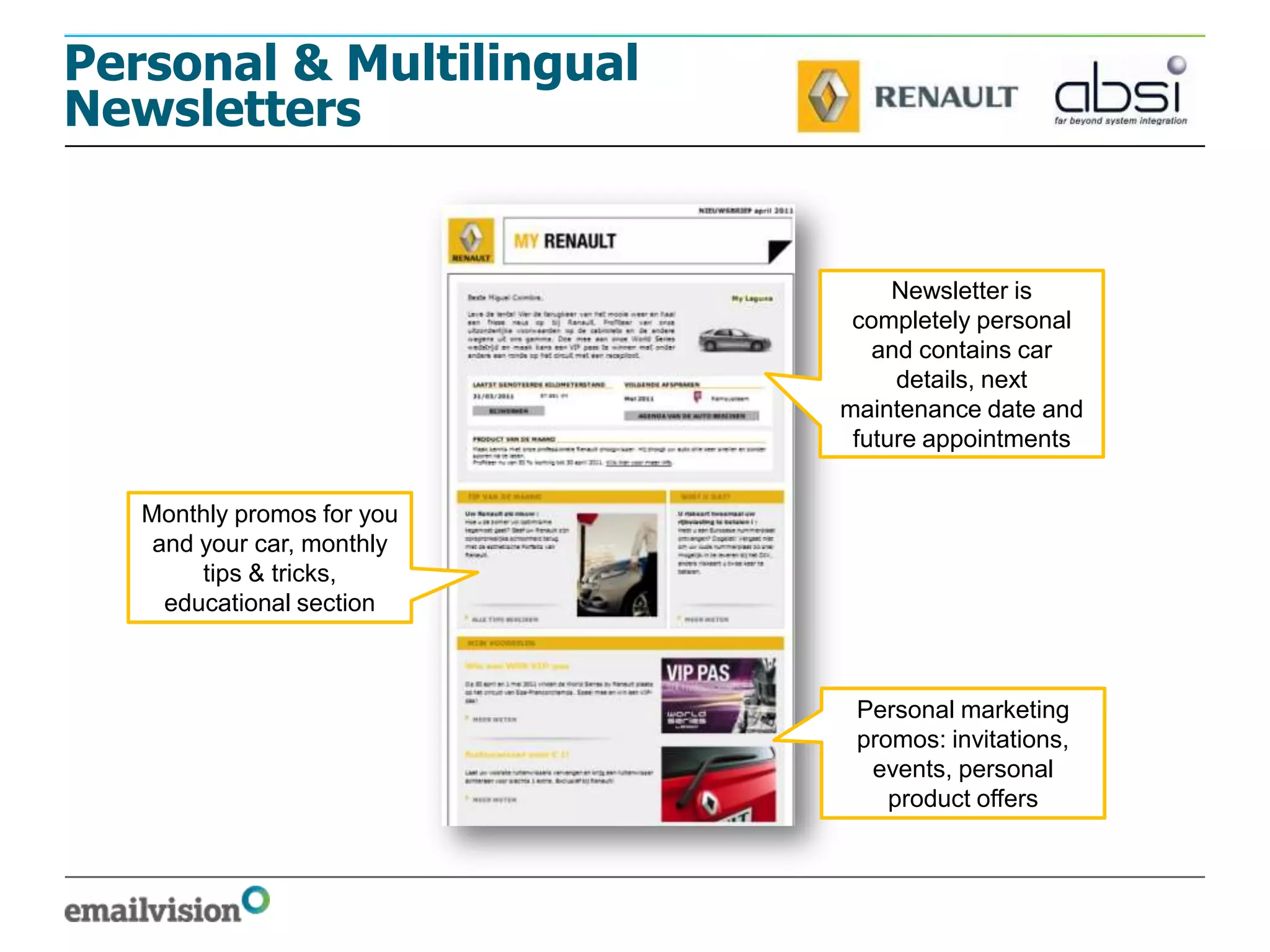 Personal & Multilingual
Newsletters


                                 Newsletter is
                             completely personal
                               and contains car
                                 details, next
                            maintenance date and
                             future appointments


   Monthly promos for you
    and your car, monthly
        tips & tricks,
     educational section



                             Personal marketing
                             promos: invitations,
                              events, personal
                                product offers
 