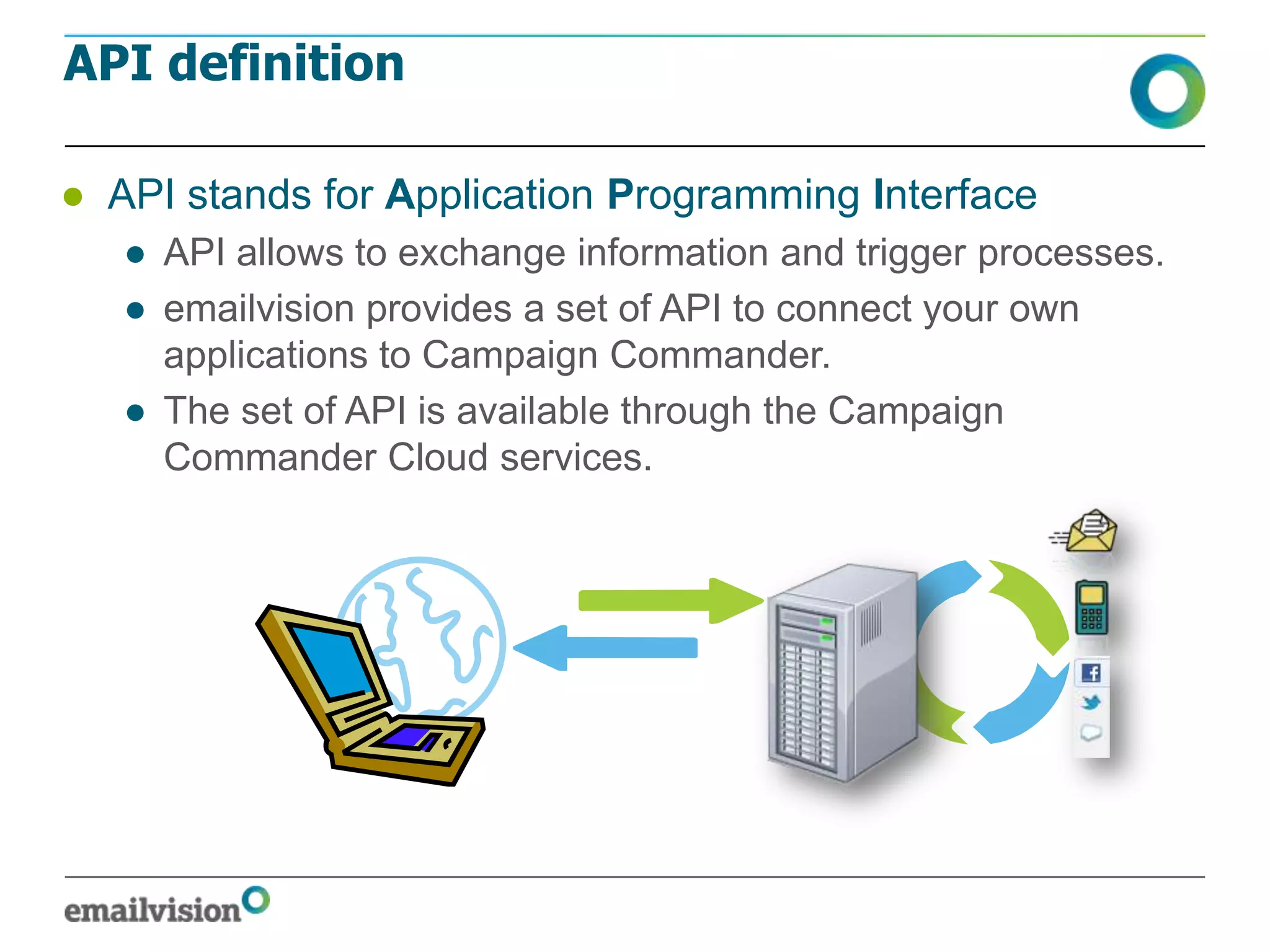API definition

● API stands for Application Programming Interface
   ● API allows to exchange information and trigger processes.
   ● emailvision provides a set of API to connect your own
     applications to Campaign Commander.
   ● The set of API is available through the Campaign
     Commander Cloud services.
 