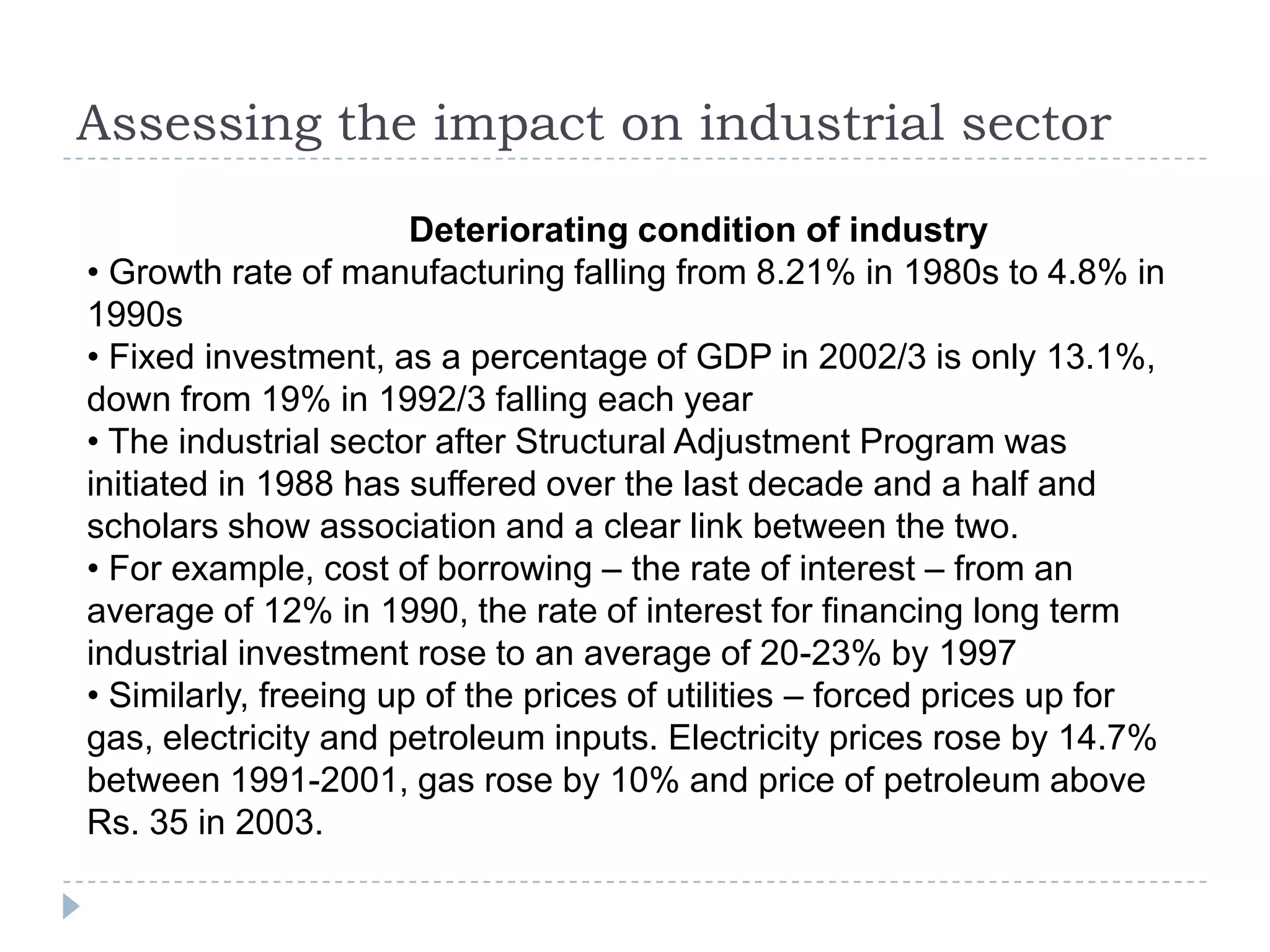 Assessing the impact on industrial sector
                       Deteriorating condition of industry
• Growth rate of manufacturing falling from 8.21% in 1980s to 4.8% in
1990s
• Fixed investment, as a percentage of GDP in 2002/3 is only 13.1%,
down from 19% in 1992/3 falling each year
• The industrial sector after Structural Adjustment Program was
initiated in 1988 has suffered over the last decade and a half and
scholars show association and a clear link between the two.
• For example, cost of borrowing – the rate of interest – from an
average of 12% in 1990, the rate of interest for financing long term
industrial investment rose to an average of 20-23% by 1997
• Similarly, freeing up of the prices of utilities – forced prices up for
gas, electricity and petroleum inputs. Electricity prices rose by 14.7%
between 1991-2001, gas rose by 10% and price of petroleum above
Rs. 35 in 2003.
 