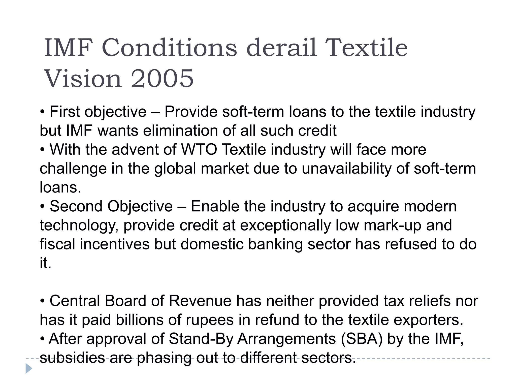 IMF Conditions derail Textile
Vision 2005
• First objective – Provide soft-term loans to the textile industry
but IMF wants elimination of all such credit
• With the advent of WTO Textile industry will face more
challenge in the global market due to unavailability of soft-term
loans.
• Second Objective – Enable the industry to acquire modern
technology, provide credit at exceptionally low mark-up and
fiscal incentives but domestic banking sector has refused to do
it.

• Central Board of Revenue has neither provided tax reliefs nor
has it paid billions of rupees in refund to the textile exporters.
• After approval of Stand-By Arrangements (SBA) by the IMF,
subsidies are phasing out to different sectors.
 
