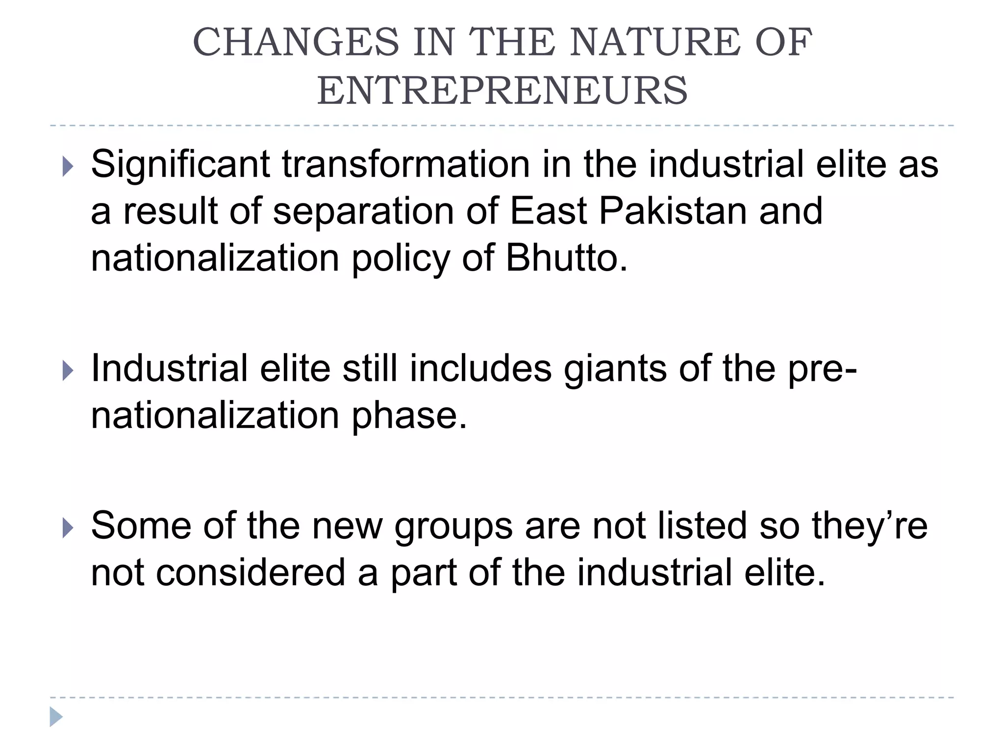 CHANGES IN THE NATURE OF
              ENTREPRENEURS
   Significant transformation in the industrial elite as
    a result of separation of East Pakistan and
    nationalization policy of Bhutto.

   Industrial elite still includes giants of the pre-
    nationalization phase.

   Some of the new groups are not listed so they’re
    not considered a part of the industrial elite.
 